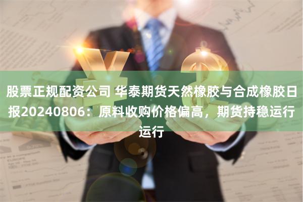 股票正规配资公司 华泰期货天然橡胶与合成橡胶日报20240806：原料收购价格偏高，期货持稳运行