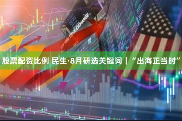 股票配资比例 民生·8月研选关键词｜“出海正当时”