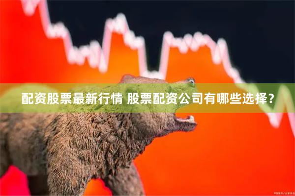 配资股票最新行情 股票配资公司有哪些选择？