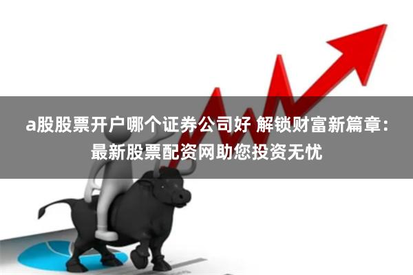 a股股票开户哪个证券公司好 解锁财富新篇章：最新股票配资网助您投资无忧