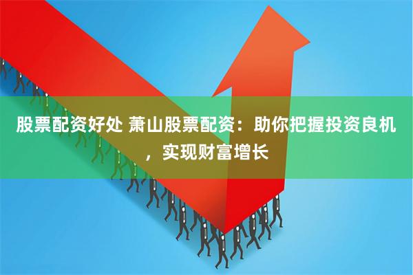 股票配资好处 萧山股票配资：助你把握投资良机，实现财富增长