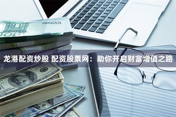 龙港配资炒股 配资股票网：助你开启财富增值之路