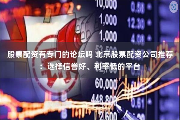 股票配资有专门的论坛吗 北京股票配资公司推荐：选择信誉好、利率低的平台