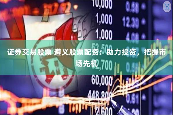 证券交易股票 遵义股票配资：助力投资，把握市场先机