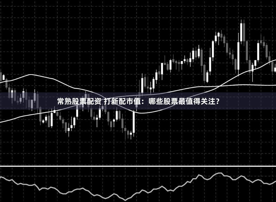 常熟股票配资 打新配市值：哪些股票最值得关注？