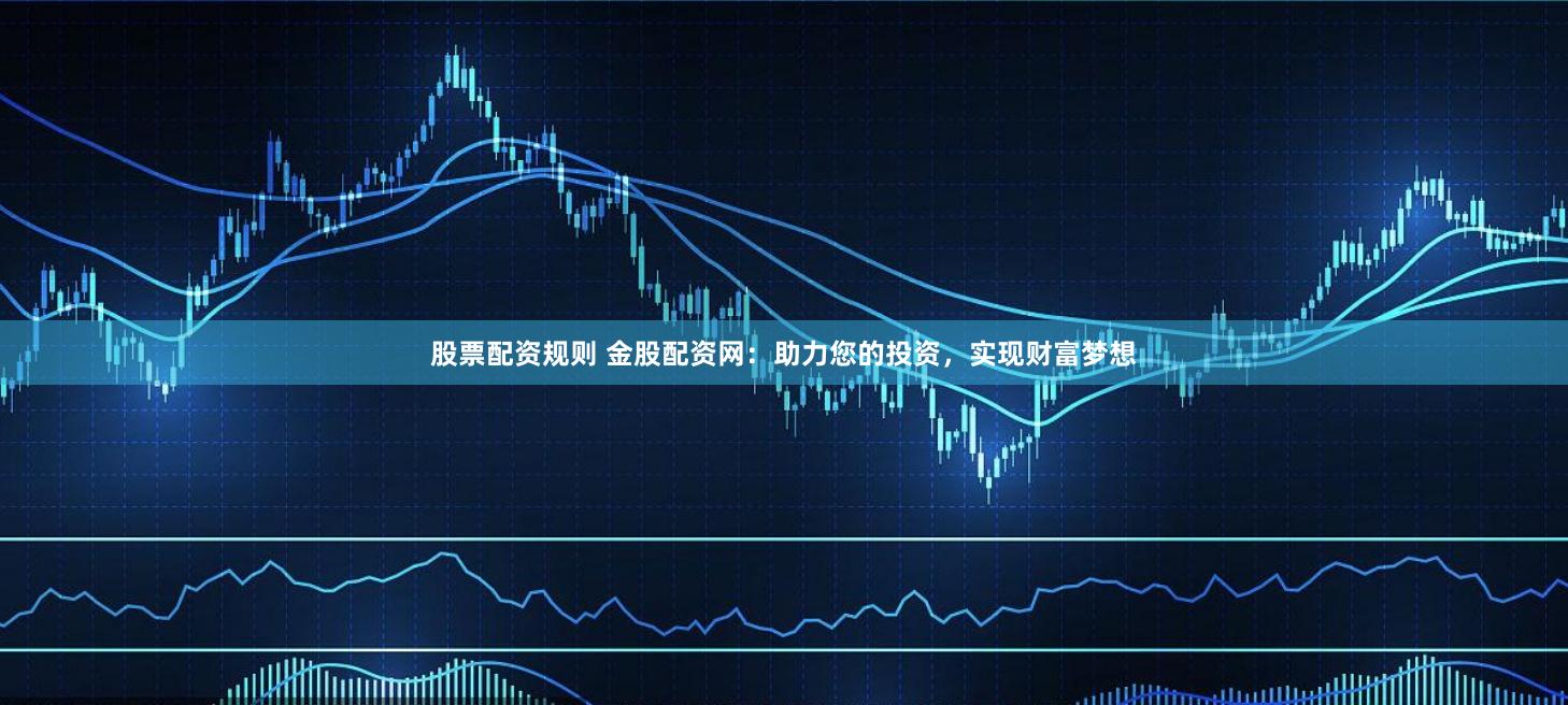 股票配资规则 金股配资网：助力您的投资，实现财富梦想