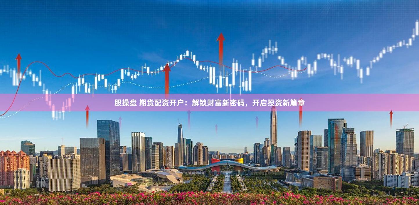 股操盘 期货配资开户：解锁财富新密码，开启投资新篇章