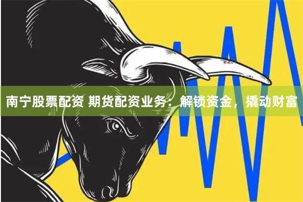 南宁股票配资 期货配资业务：解锁资金，撬动财富