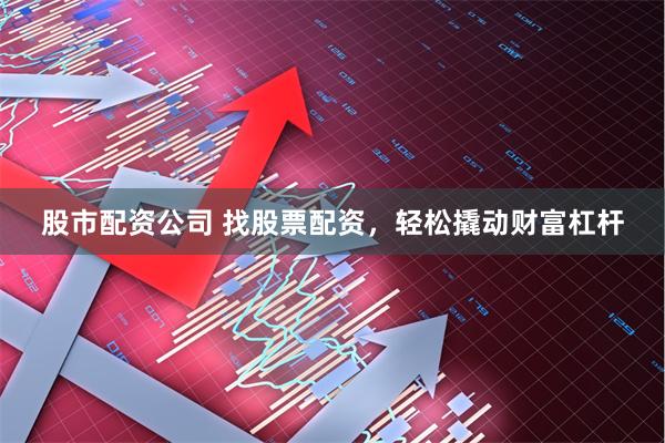 股市配资公司 找股票配资，轻松撬动财富杠杆