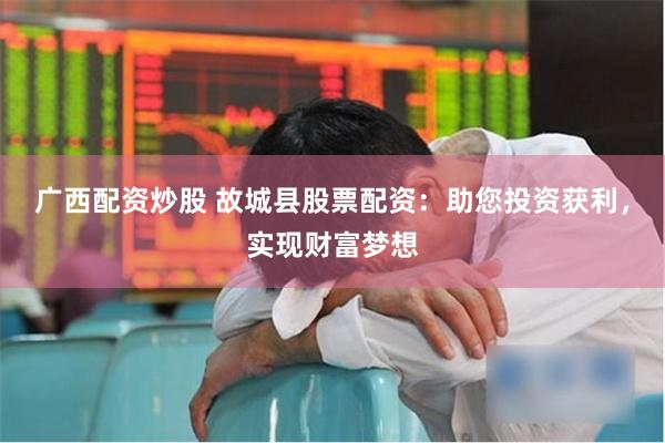广西配资炒股 故城县股票配资：助您投资获利，实现财富梦想