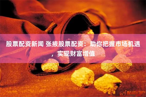 股票配资新闻 张掖股票配资：助你把握市场机遇，实现财富增值