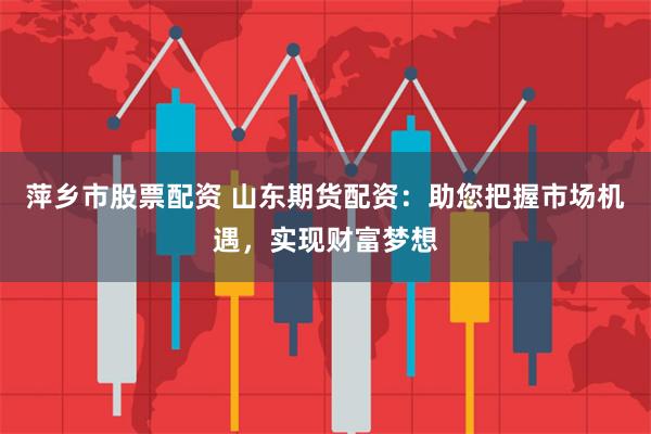 萍乡市股票配资 山东期货配资：助您把握市场机遇，实现财富梦想