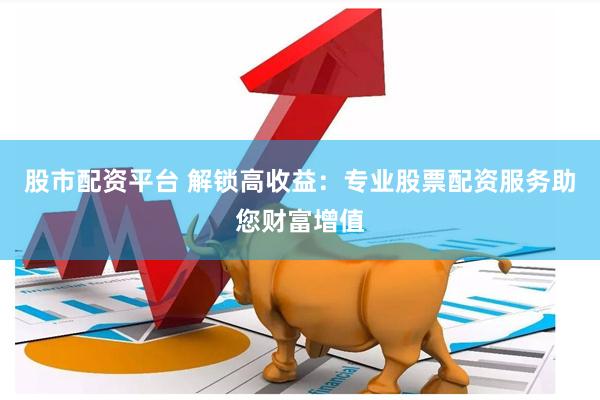 股市配资平台 解锁高收益：专业股票配资服务助您财富增值