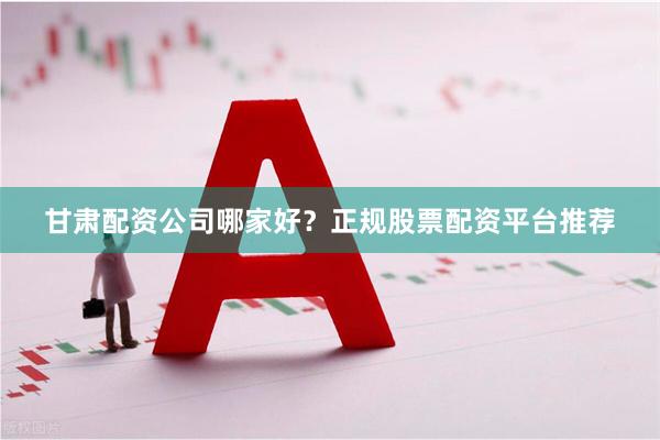 甘肃配资公司哪家好？正规股票配资平台推荐