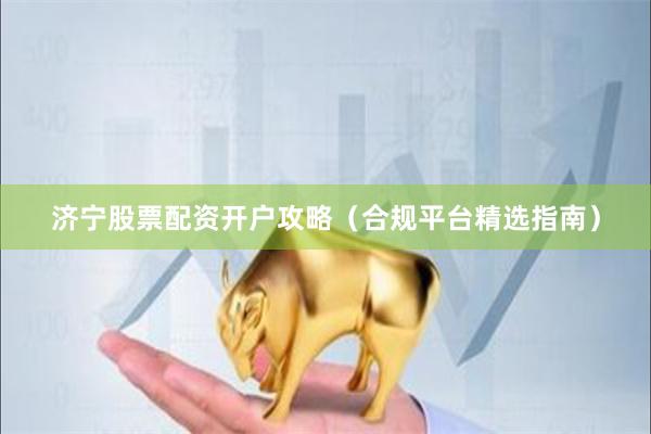 济宁股票配资开户攻略（合规平台精选指南）